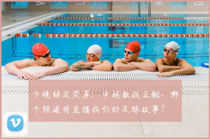 今晚锁定荧屏：中超激战正酣，哪个频道将直播我们的足球故事？