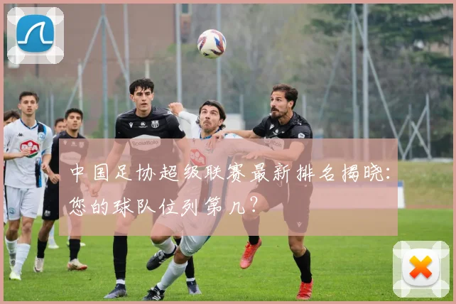 中国足协超级联赛最新排名揭晓：您的球队位列第几？